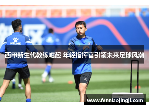 西甲新生代教练崛起 年轻指挥官引领未来足球风潮