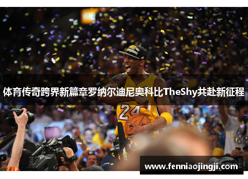 体育传奇跨界新篇章罗纳尔迪尼奥科比TheShy共赴新征程