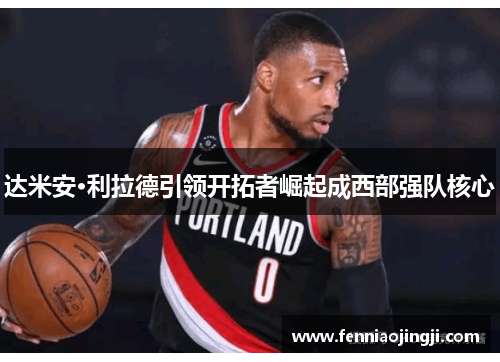 达米安·利拉德引领开拓者崛起成西部强队核心