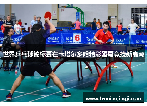 世界乒乓球锦标赛在卡塔尔多哈精彩落幕竞技新高潮