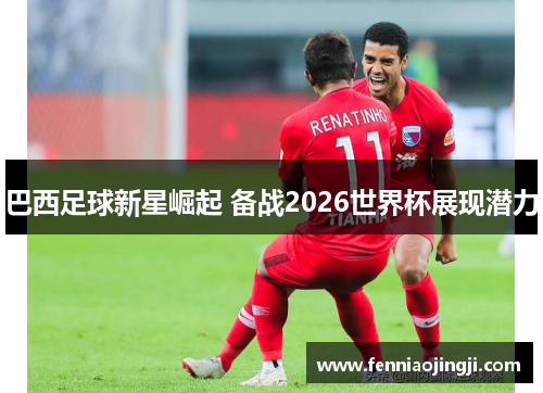 巴西足球新星崛起 备战2026世界杯展现潜力